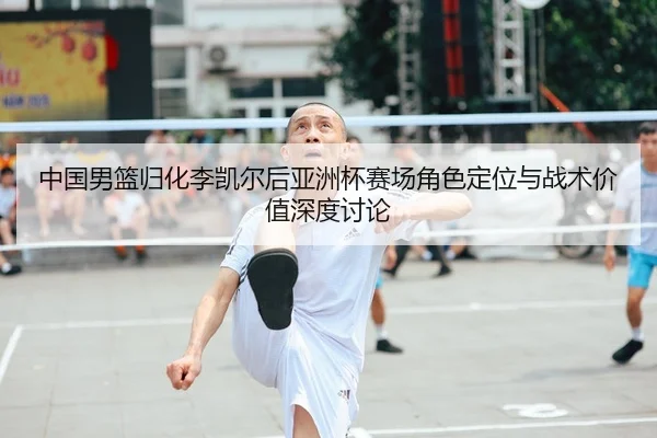 中国男篮归化李凯尔后亚洲杯赛场角色定位与战术价值深度讨论