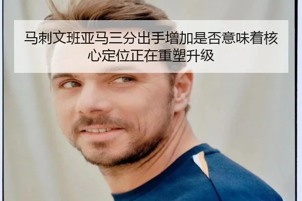 马刺文班亚马三分出手增加是否意味着核心定位正在重塑升级