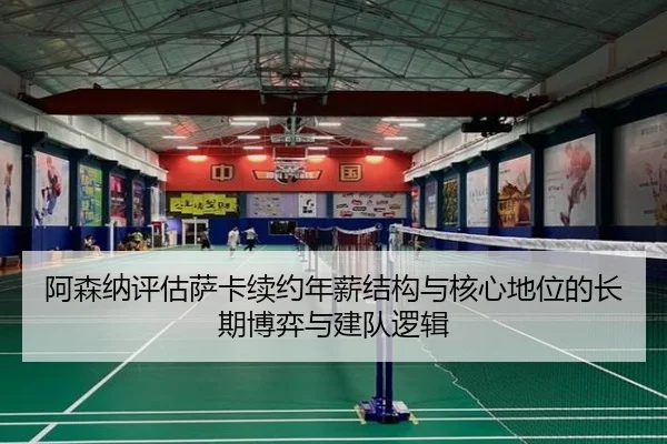 阿森纳评估萨卡续约年薪结构与核心地位的长期博弈与建队逻辑