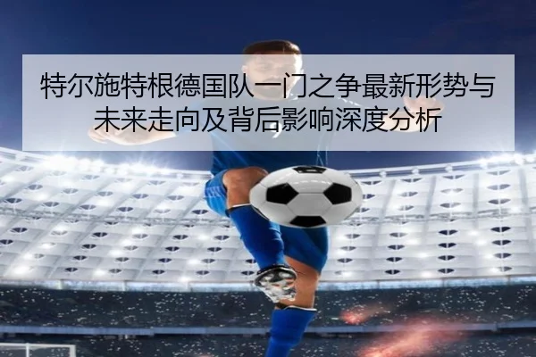 特尔施特根德国队一门之争最新形势与未来走向及背后影响深度分析
