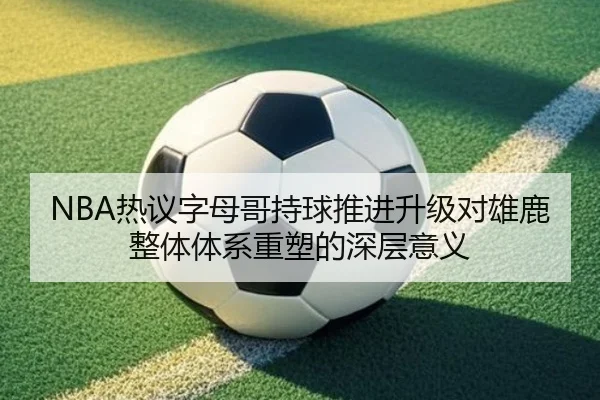 NBA热议字母哥持球推进升级对雄鹿整体体系重塑的深层意义