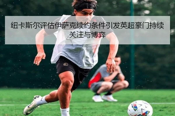 纽卡斯尔评估伊萨克续约条件引发英超豪门持续关注与博弈