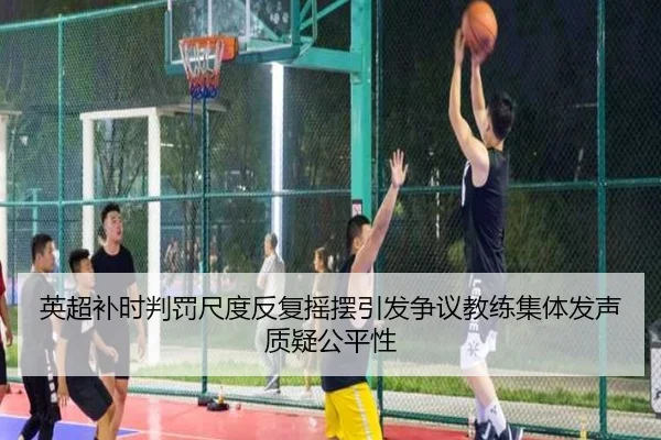 英超补时判罚尺度反复摇摆引发争议教练集体发声质疑公平性